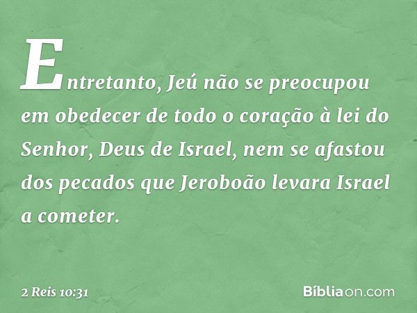 Entretanto, Jeú não se preocupou em obedecer de todo o coração à lei do Senhor, Deus de Israel, nem se afastou dos pecados que Jeroboão levara Israel a cometer.