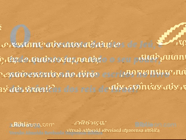Ora, o restante dos atos de Jeú, e tudo quanto fez, e todo o seu poder, porventura não estão escritos no livro das crônicas dos reis de Israel?