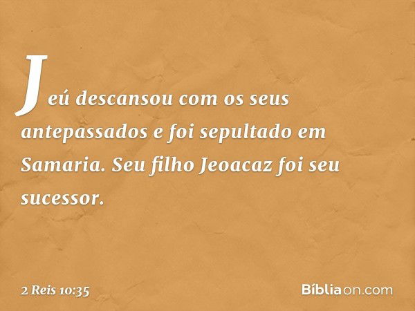 Jeú descansou com os seus antepassados e foi sepultado em Samaria. Seu filho Jeoacaz foi seu sucessor. -- 2 Reis 10:35