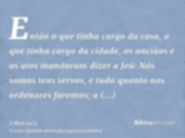 Então o que tinha cargo da casa, o que tinha cargo da cidade, os anciãos e os aios mandaram dizer a Jeú: Nós somos teus servos, e tudo quanto nos ordenares fare