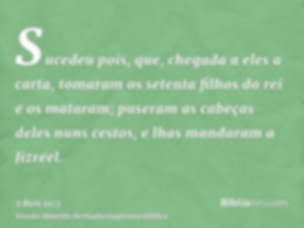 Sucedeu pois, que, chegada a eles a carta, tomaram os setenta filhos do rei e os mataram; puseram as cabeças deles nuns cestos, e lhas mandaram a Jizreel.