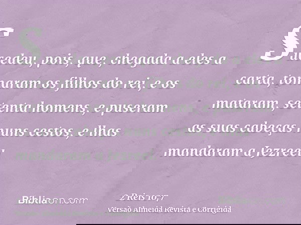 Sucedeu, pois, que, chegada a eles a carta, tomaram os filhos do rei, e os mataram, setenta homens, e puseram as suas cabeças nuns cestos, e lhas mandaram a Jez