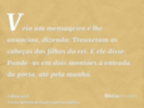 Veio um mensageiro e lhe anunciou, dizendo: Trouxeram as cabeças dos filhos do rei. E ele disse: Ponde-as em dois montões à entrada da porta, até pela manhã.