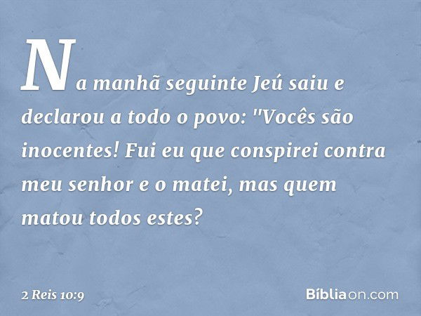 Na manhã seguinte Jeú saiu e declarou a todo o povo: "Vocês são inocentes! Fui eu que conspirei contra meu senhor e o matei, mas quem matou todos estes? -- 2 Re