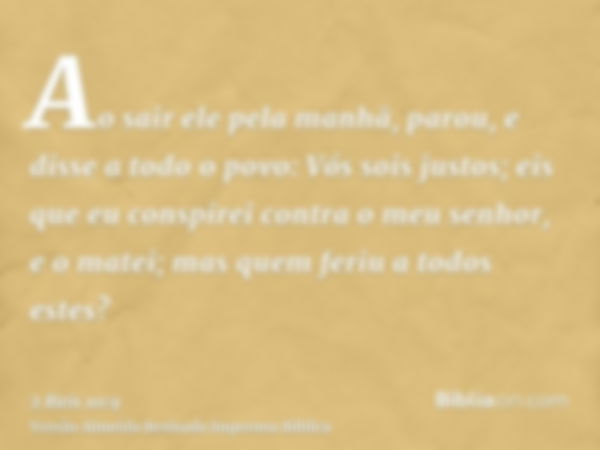 Ao sair ele pela manhã, parou, e disse a todo o povo: Vós sois justos; eis que eu conspirei contra o meu senhor, e o matei; mas quem feriu a todos estes?