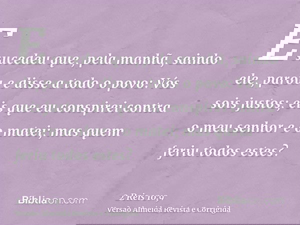 E sucedeu que, pela manhã, saindo ele, parou e disse a todo o povo: Vós sois justos; eis que eu conspirei contra o meu senhor e o matei; mas quem feriu todos es