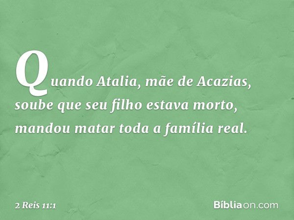 Quando Atalia, mãe de Acazias, soube que seu filho estava morto, mandou matar toda a família real. -- 2 Reis 11:1