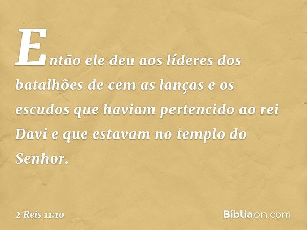 Então ele deu aos líderes dos batalhões de cem as lanças e os escudos que haviam pertencido ao rei Davi e que estavam no templo do Senhor. -- 2 Reis 11:10