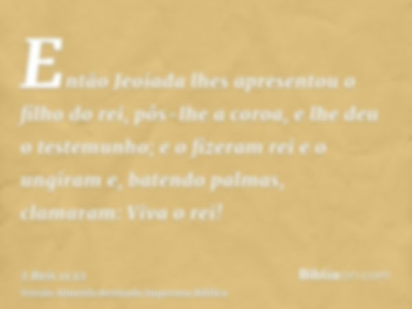 Então Jeoiada lhes apresentou o filho do rei, pôs-lhe a coroa, e lhe deu o testemunho; e o fizeram rei e o ungiram e, batendo palmas, clamaram: Viva o rei!