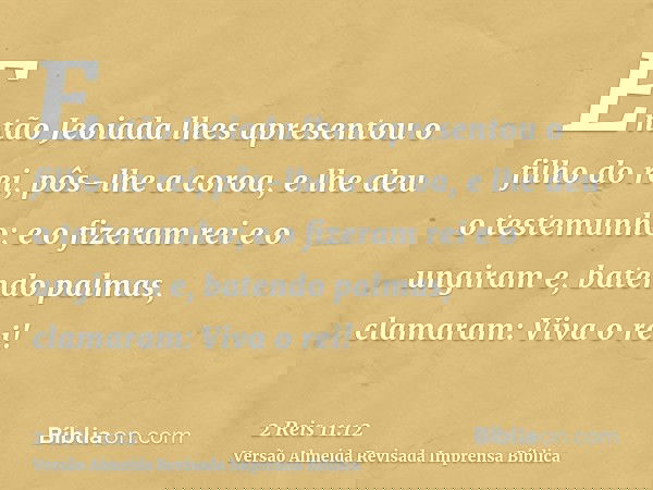 Então Jeoiada lhes apresentou o filho do rei, pôs-lhe a coroa, e lhe deu o testemunho; e o fizeram rei e o ungiram e, batendo palmas, clamaram: Viva o rei!