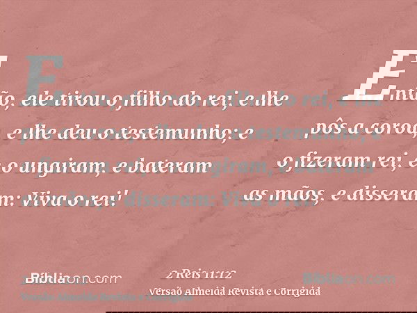 Então, ele tirou o filho do rei, e lhe pôs a coroa, e lhe deu o testemunho; e o fizeram rei, e o ungiram, e bateram as mãos, e disseram: Viva o rei!