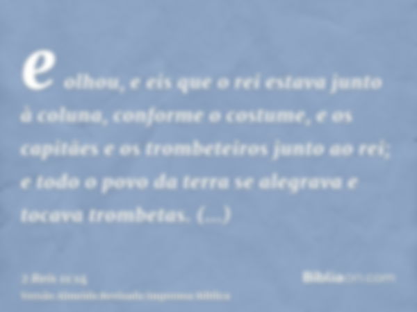 e olhou, e eis que o rei estava junto à coluna, conforme o costume, e os capitães e os trombeteiros junto ao rei; e todo o povo da terra se alegrava e tocava tr