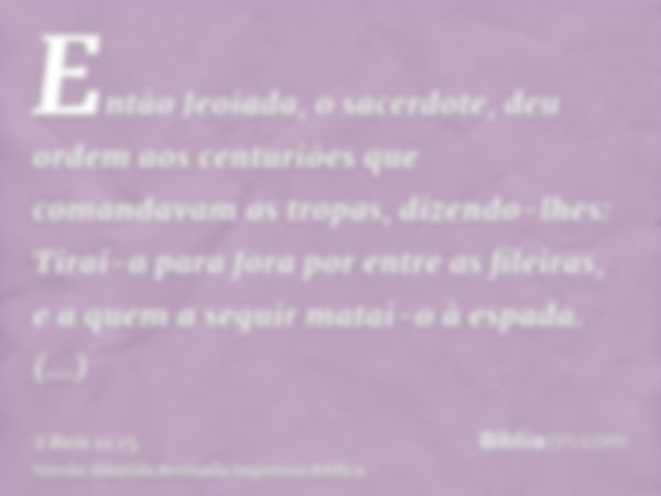 Então Jeoiada, o sacerdote, deu ordem aos centuriões que comandavam as tropas, dizendo-lhes: Tirai-a para fora por entre as fileiras, e a quem a seguir matai-o 