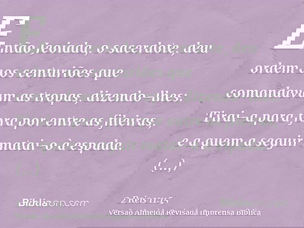 Então Jeoiada, o sacerdote, deu ordem aos centuriões que comandavam as tropas, dizendo-lhes: Tirai-a para fora por entre as fileiras, e a quem a seguir matai-o 