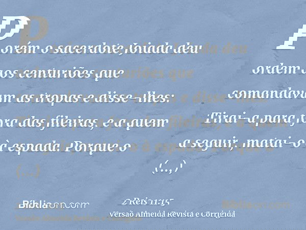Porém o sacerdote Joiada deu ordem aos centuriões que comandavam as tropas e disse-lhes: Tirai-a para fora das fileiras, e a quem a seguir, matai-o à espada. Po