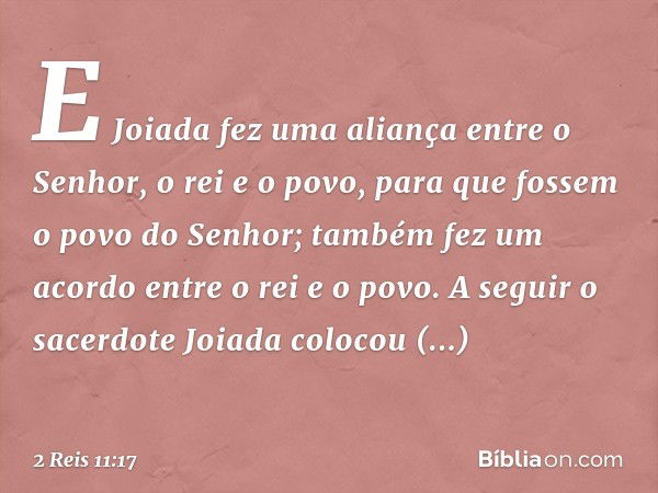 E Joiada fez uma aliança entre o Senhor, o rei e o povo, para que fossem o povo do Senhor; também fez um acordo entre o rei e o povo.
A seguir o sacerdote Joiad