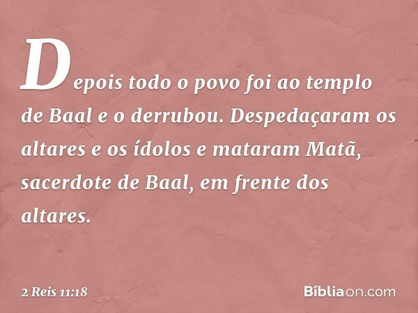 Depois todo o povo foi ao templo de Baal e o derrubou. Despedaçaram os altares e os ídolos e mataram Matã, sacerdote de Baal, em frente dos altares. -- 2 Reis 1