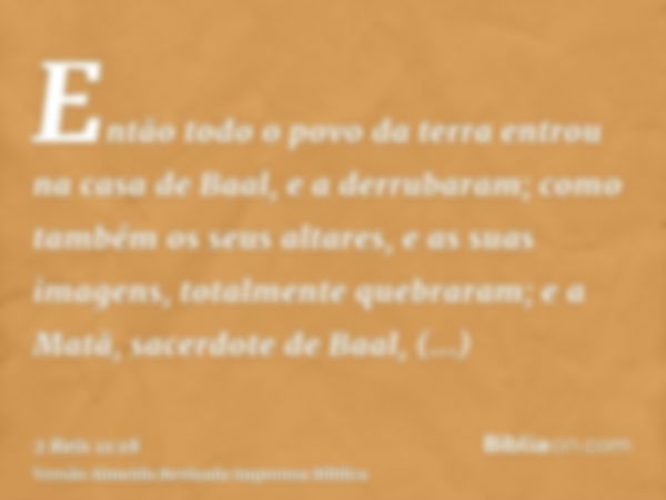 Então todo o povo da terra entrou na casa de Baal, e a derrubaram; como também os seus altares, e as suas imagens, totalmente quebraram; e a Matã, sacerdote de 