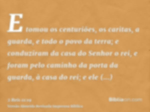 E tomou os centuriões, os caritas, a guarda, e todo o povo da terra; e conduziram da casa do Senhor o rei, e foram pelo caminho da porta da guarda, à casa do re