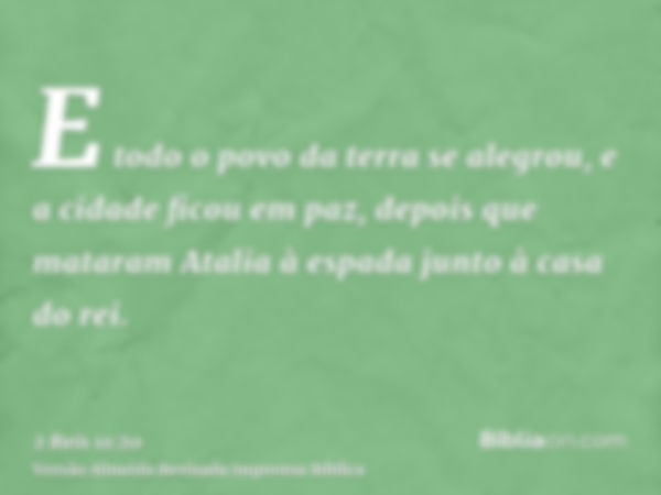 E todo o povo da terra se alegrou, e a cidade ficou em paz, depois que mataram Atalia à espada junto à casa do rei.