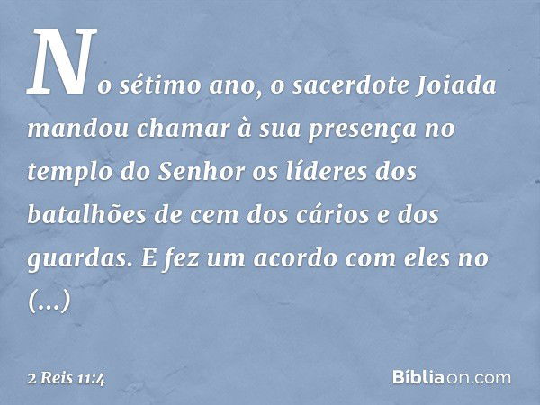 No sétimo ano, o sacerdote Joiada mandou chamar à sua presença no templo do Senhor os líderes dos batalhões de cem dos cários e dos guardas. E fez um acordo com