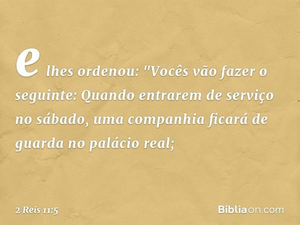 e lhes ordenou: "Vocês vão fazer o seguinte: Quando entrarem de serviço no sábado, uma companhia ficará de guarda no palácio real; -- 2 Reis 11:5