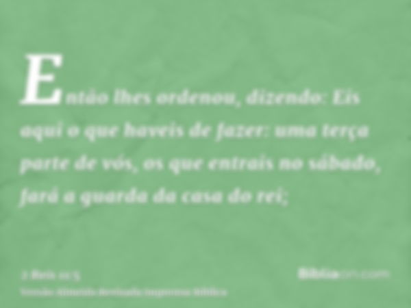 Então lhes ordenou, dizendo: Eis aqui o que haveis de fazer: uma terça parte de vós, os que entrais no sábado, fará a guarda da casa do rei;