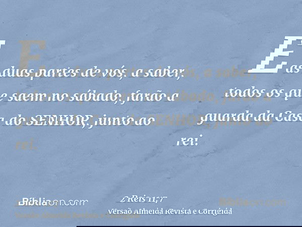 E as duas partes de vós, a saber, todos os que saem no sábado, farão a guarda da Casa do SENHOR, junto ao rei.
