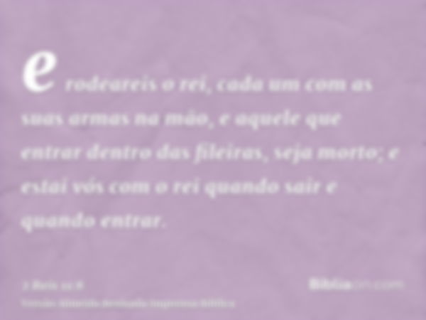 e rodeareis o rei, cada um com as suas armas na mão, e aquele que entrar dentro das fileiras, seja morto; e estai vós com o rei quando sair e quando entrar.