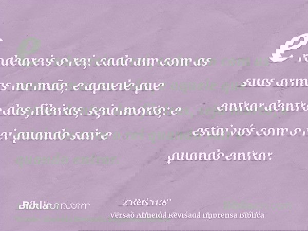 e rodeareis o rei, cada um com as suas armas na mão, e aquele que entrar dentro das fileiras, seja morto; e estai vós com o rei quando sair e quando entrar.