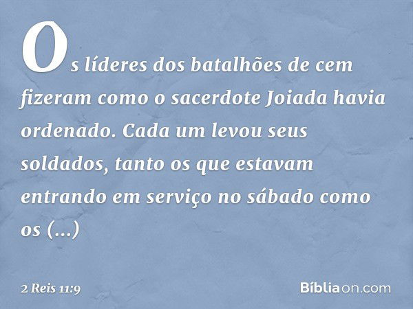 Os líderes dos batalhões de cem fizeram como o sacerdote Joiada havia ordenado. Cada um levou seus soldados, tanto os que estavam entrando em serviço no sábado 