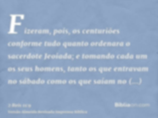 Fizeram, pois, os centuriões conforme tudo quanto ordenara o sacerdote Jeoiada; e tomando cada um os seus homens, tanto os que entravam no sábado como os que sa