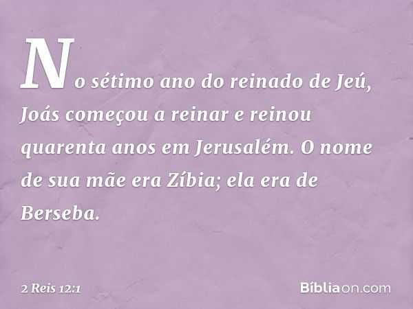 No sétimo ano do reinado de Jeú, Joás começou a reinar e reinou quarenta anos em Jerusalém. O nome de sua mãe era Zíbia; ela era de Berseba. -- 2 Reis 12:1