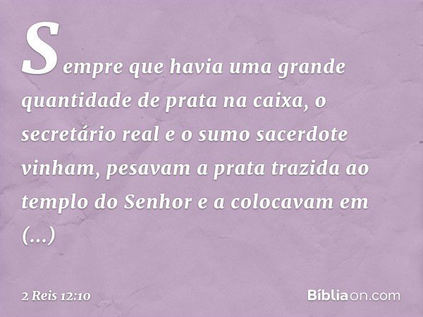 Sem­pre que havia uma grande quantidade de prata na caixa, o secretário real e o sumo sacerdote vinham, pesavam a prata trazida ao templo do ­Senhor e a colocav