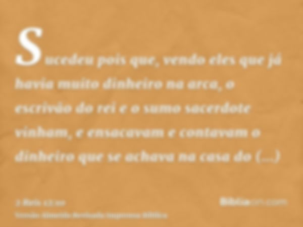 Sucedeu pois que, vendo eles que já havia muito dinheiro na arca, o escrivão do rei e o sumo sacerdote vinham, e ensacavam e contavam o dinheiro que se achava n