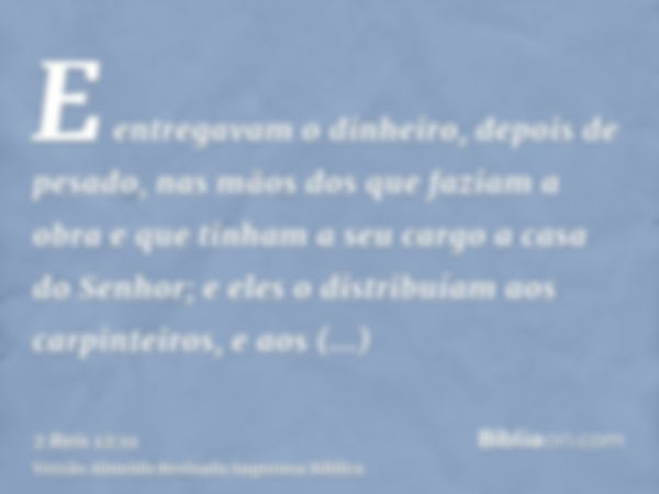 E entregavam o dinheiro, depois de pesado, nas mãos dos que faziam a obra e que tinham a seu cargo a casa do Senhor; e eles o distribuíam aos carpinteiros, e ao