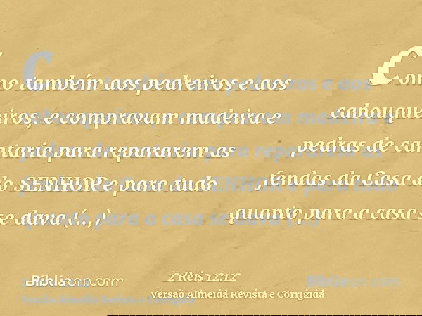 como também aos pedreiros e aos cabouqueiros, e compravam madeira e pedras de cantaria para repararem as fendas da Casa do SENHOR e para tudo quanto para a casa