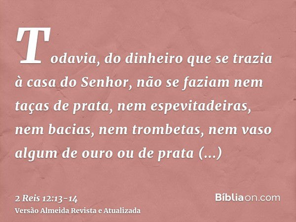 Todavia, do dinheiro que se trazia à casa do Senhor, não se faziam nem taças de prata, nem espevitadeiras, nem bacias, nem trombetas, nem vaso algum de ouro ou 