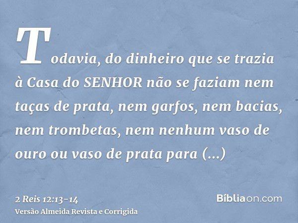 Todavia, do dinheiro que se trazia à Casa do SENHOR não se faziam nem taças de prata, nem garfos, nem bacias, nem trombetas, nem nenhum vaso de ouro ou vaso de 