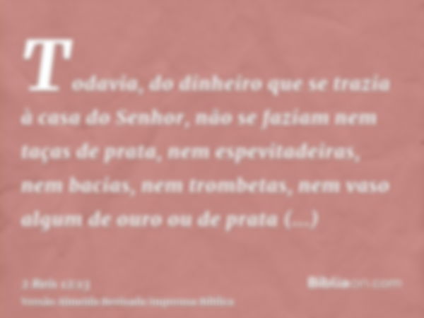 Todavia, do dinheiro que se trazia à casa do Senhor, não se faziam nem taças de prata, nem espevitadeiras, nem bacias, nem trombetas, nem vaso algum de ouro ou 