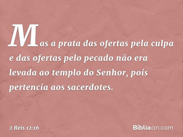 Mas a prata das ofertas pela culpa e das ofertas pelo pecado não era levada ao templo do Senhor, pois pertencia aos sacerdotes. -- 2 Reis 12:16