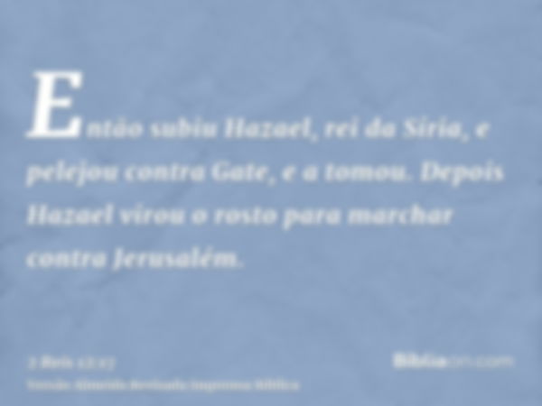 Então subiu Hazael, rei da Síria, e pelejou contra Gate, e a tomou. Depois Hazael virou o rosto para marchar contra Jerusalém.