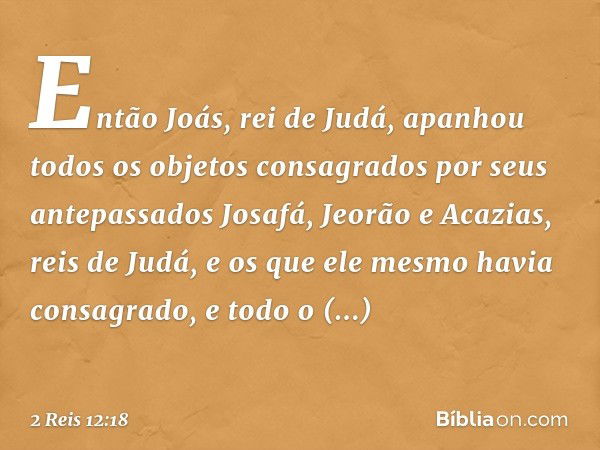 Então Joás, rei de Judá, apanhou todos os objetos consagrados por seus antepassados Josafá, Jeorão e Acazias, reis de Judá, e os que ele mesmo havia consagrado,