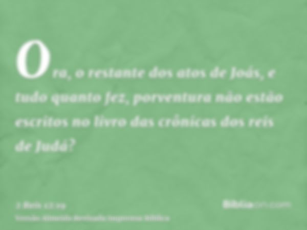 Ora, o restante dos atos de Joás, e tudo quanto fez, porventura não estão escritos no livro das crônicas dos reis de Judá?