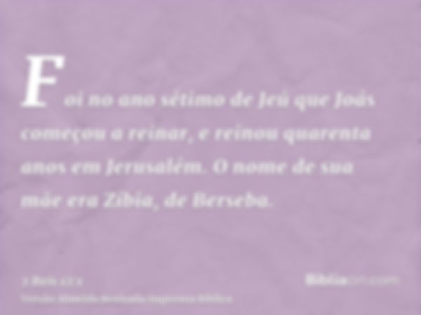 Foi no ano sétimo de Jeú que Joás começou a reinar, e reinou quarenta anos em Jerusalém. O nome de sua mãe era Zíbia, de Berseba.