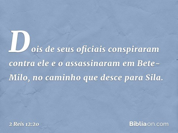Dois de seus oficiais conspiraram contra ele e o assassinaram em Bete-Milo, no caminho que desce para Sila. -- 2 Reis 12:20