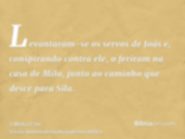 Levantaram-se os servos de Joás e, conspirando contra ele, o feriram na casa de Milo, junto ao caminho que desce para Sila.