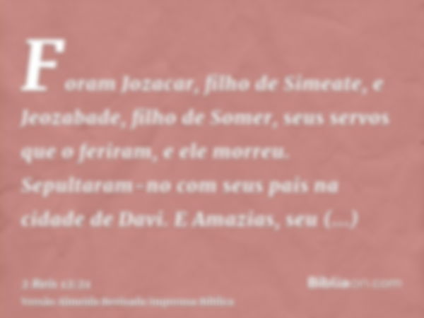 Foram Jozacar, filho de Simeate, e Jeozabade, filho de Somer, seus servos que o feriram, e ele morreu. Sepultaram-no com seus pais na cidade de Davi. E Amazias,