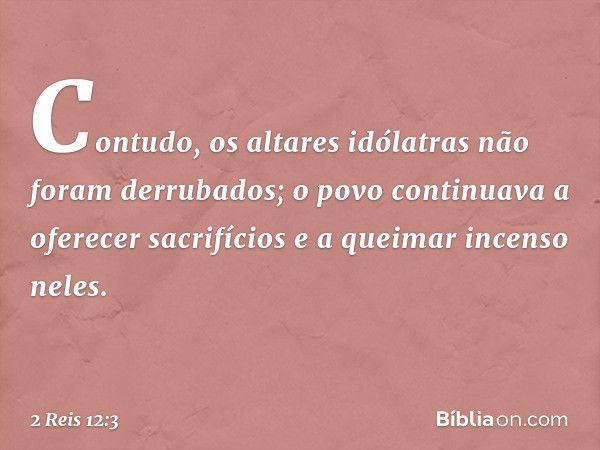 Contudo, os altares idólatras não foram derrubados; o povo continuava a oferecer sacrifícios e a queimar incenso neles. -- 2 Reis 12:3