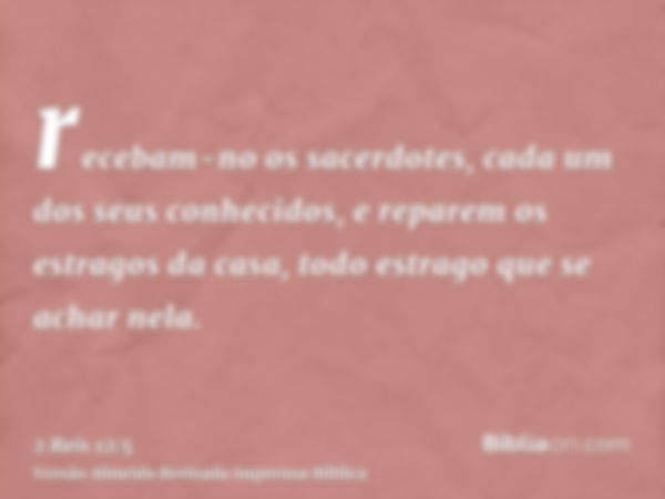 recebam-no os sacerdotes, cada um dos seus conhecidos, e reparem os estragos da casa, todo estrago que se achar nela.